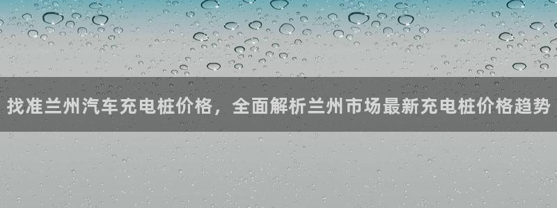 威廉希尔中文网站是不是真的：找准兰州汽车充电桩价格，全面解析兰州市场最新充电桩价格趋势