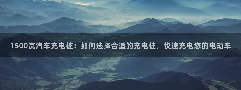 威廉希尔interwetten指数：1500瓦汽车充电桩：如何选择合适的充电桩，快速充电您的电动车