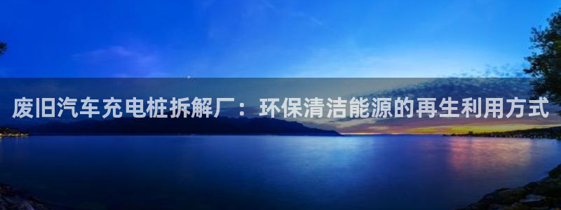 威廉希尔与立博对比分析：废旧汽车充电桩拆解厂：环保清洁能源的再生利用方式