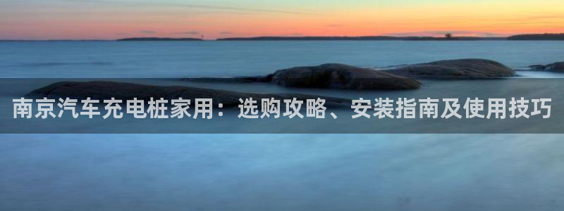 威廉希尔对比法：南京汽车充电桩家用：选购攻略、安装指南及使用技巧