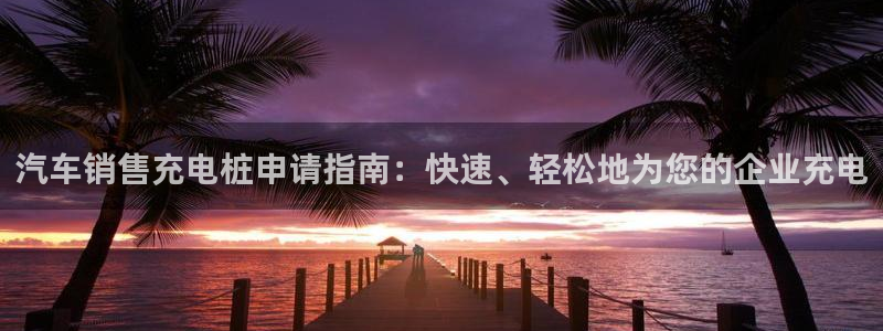 足球财富西甲威廉立博：汽车销售充电桩申请指南：快速、轻松地为您的企业充电