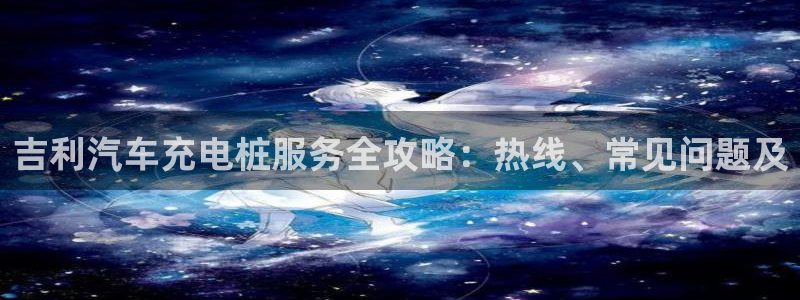 威廉希尔1.3 5.5：吉利汽车充电桩服务全攻略：热线、常见问题及
