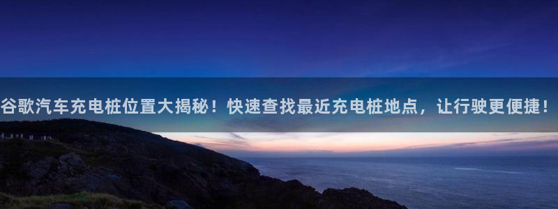 威廉希尔500欧洲指数23116期：谷歌汽车充电桩位置大揭秘！快速查找最近充电桩地点，让行驶更便捷！