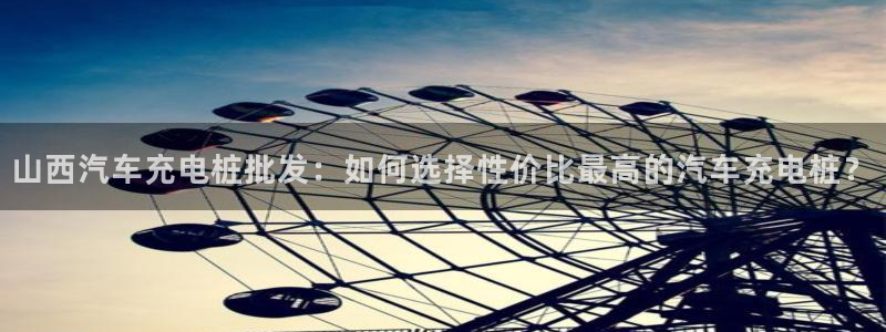 威廉希尔500指数：山西汽车充电桩批发：如何选择性价比最高的汽车充电桩？